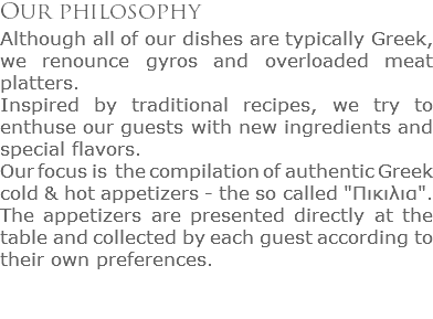Our philosophy
Although all of our dishes are typically Greek, we renounce gyros and overloaded meat platters. Inspired by traditional recipes, we try to enthuse our guests with new ingredients and special flavors.
Our focus is the compilation of authentic Greek cold & hot appetizers - the so called "Πικιλια". The appetizers are presented directly at the table and collected by each guest according to their own preferences.