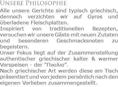 Unsere Philosophie
Alle unsere Gerichte sind typisch griechisch, dennoch verzichten wir auf Gyros und überladene Fleischplatten. Inspiriert von traditionellen Rezepten, versuchen wir unsere Gäste mit neuen Zutaten und besonderen Geschmacksnoten zu begeistern.
Unser Fokus liegt auf der Zusammenstellung authentischer griechischer kalter & warmer Vorspeisen - der "Πικιλια". Nach griechischer Art werden diese am Tisch präsentiert und von jedem persönlich nach den eigenen Vorlieben zusammengestellt.