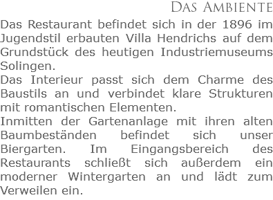 Das Ambiente
Das Restaurant befindet sich in der 1896 im Jugendstil erbauten Villa Hendrichs auf dem Grundstück des heutigen Industriemuseums Solingen. Das Interieur passt sich dem Charme des Baustils an und verbindet klare Strukturen  mit romantischen Elementen. Inmitten der Gartenanlage mit ihren alten Baumbeständen befindet sich unser Biergarten. Im Eingangsbereich des Restaurants schließt sich außerdem ein moderner Wintergarten an und lädt zum Verweilen ein.