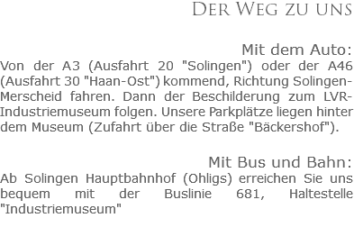 Der Weg zu uns Mit dem Auto:
Von der A3 (Ausfahrt 20 "Solingen") oder der A46 (Ausfahrt 30 "Haan-Ost") kommend, Richtung Solingen-Merscheid fahren. Dann der Beschilderung zum LVR-Industriemuseum folgen. Unsere Parkplätze liegen hinter dem Museum (Zufahrt über die Straße "Bäckershof"). Mit Bus und Bahn:
Ab Solingen Hauptbahnhof (Ohligs) erreichen Sie uns bequem mit der Buslinie 681, Haltestelle "Industriemuseum"
