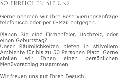So erreichen Sie uns Gerne nehmen wir Ihre Reservierungsanfrage telefonisch oder per E-Mail entgegen. Planen Sie eine Firmenfeier, Hochzeit, oder einen Geburtstag? Unser Räumlichkeiten bieten in stilvollem Ambiente für bis zu 50 Personen Platz. Gerne stellen wir Ihnen einen persönlichen Menüvorschlag zusammen. Wir freuen uns auf Ihren Besuch!