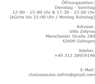 Öffnungszeiten: Dienstag - Sonntag 12:00 - 15:00 Uhr & 17:30 - 23:00 Uhr
(Küche bis 22:00 Uhr / Montag Ruhetag) Adresse: Villa Zefyros Merscheider Straße 289 42699 Solingen Telefon: +49 212 28959196 E-Mail: chatzopoulos.safiris@gmail.com
