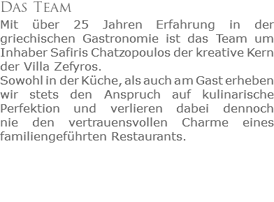 Das Team
Mit über 25 Jahren Erfahrung in der griechischen Gastronomie ist das Team um Inhaber Safiris Chatzopoulos der kreative Kern der Villa Zefyros. Sowohl in der Küche, als auch am Gast erheben wir stets den Anspruch auf kulinarische Perfektion und verlieren dabei dennoch  nie den vertrauensvollen Charme eines familiengeführten Restaurants.
